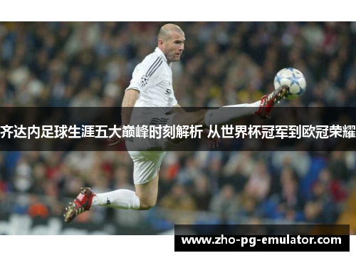 齐达内足球生涯五大巅峰时刻解析 从世界杯冠军到欧冠荣耀