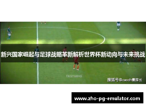 新兴国家崛起与足球战略革新解析世界杯新动向与未来挑战 新兴国家崛起与足球战略革新解析世界杯新动向与未来挑战