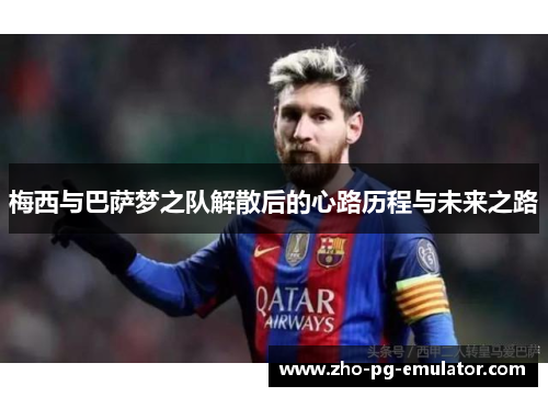 梅西与巴萨梦之队解散后的心路历程与未来之路 梅西与巴萨梦之队解散后的心路历程与未来之路
