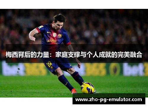 梅西背后的力量:家庭支撑与个人成就的完美融合 梅西背后的力量:家庭支撑与个人成就的完美融合