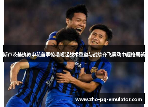 斯卢茨基执教申花首季惊艳崛起战术重塑与战绩齐飞震动中超格局新