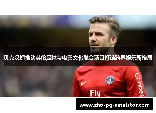 贝克汉姆推动英伦足球与电影文化融合项目打造跨界娱乐新格局