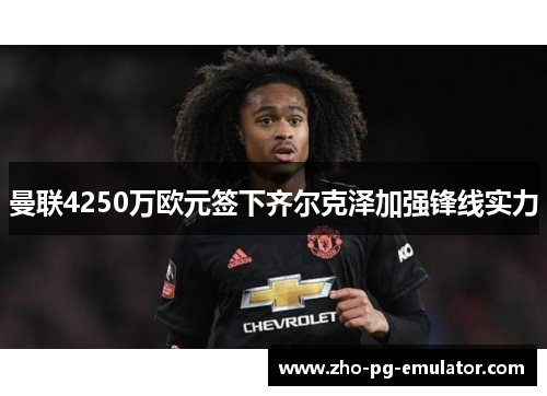 曼联4250万欧元签下齐尔克泽加强锋线实力
