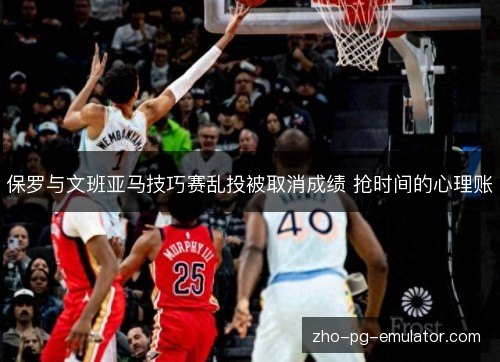 保罗与文班亚马技巧赛乱投被取消成绩 抢时间的心理账 保罗与文班亚马技巧赛乱投被取消成绩 抢时间的心理账